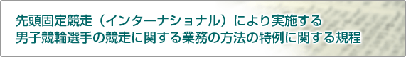 先頭固定競走(インターナショナル)により実施する男子競輪選手の競走に関する業務の方法の特例に関する規程