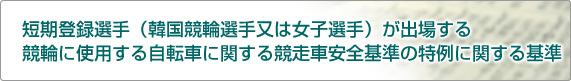 短期登録選手(韓国競輪選手又は女子選手)が出場する競輪に使用する自転車に関する競走車安全基準の特例に関する基準